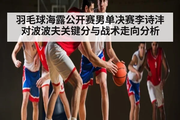 羽毛球海露公开赛男单决赛李诗沣对波波夫关键分与战术走向分析